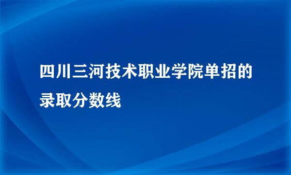 四川三河技术职业学院单招的录取分数线