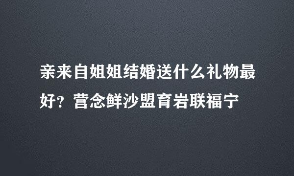 亲来自姐姐结婚送什么礼物最好？营念鲜沙盟育岩联福宁