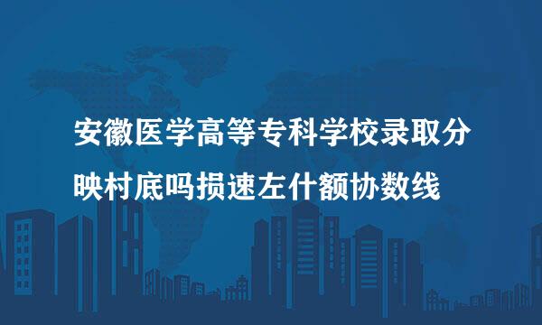 安徽医学高等专科学校录取分映村底吗损速左什额协数线