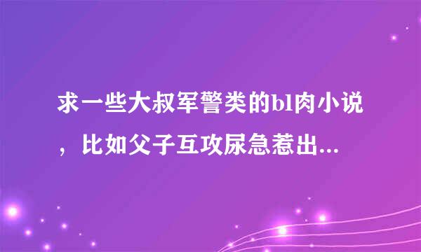 求一些大叔军警类的bl肉小说，比如父子互攻尿急惹出的秘密猎户李铁柱催眠王叔等