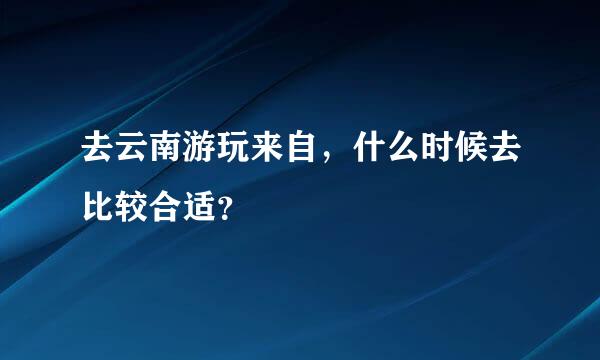 去云南游玩来自，什么时候去比较合适？