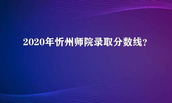 2020年忻州师院录取分数线？