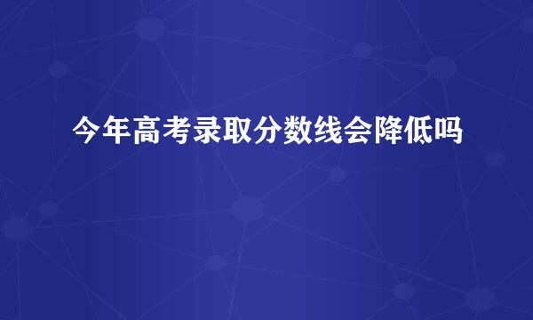 今年高考录取分数线会降低吗