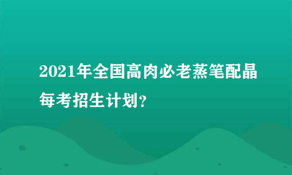 2021年全国高肉必老蒸笔配晶每考招生计划？