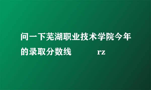 问一下芜湖职业技术学院今年的录取分数线  囧rz