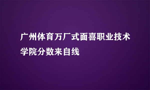 广州体育万厂式面喜职业技术学院分数来自线