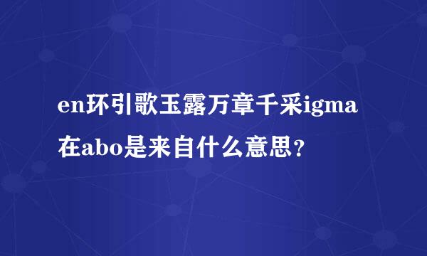 en环引歌玉露万章千采igma在abo是来自什么意思？