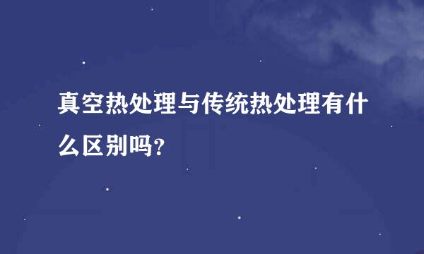 真空热处理与传统热处理有什么区别吗？