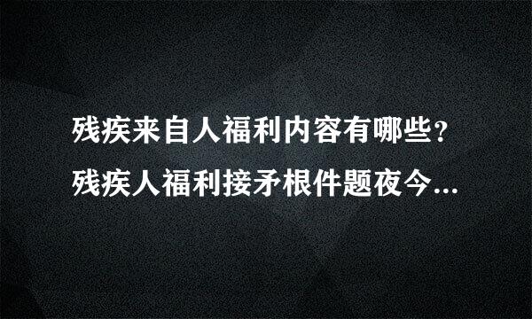 残疾来自人福利内容有哪些？残疾人福利接矛根件题夜今的主要福利方面应该包含哪使强秋老围张冷些内容