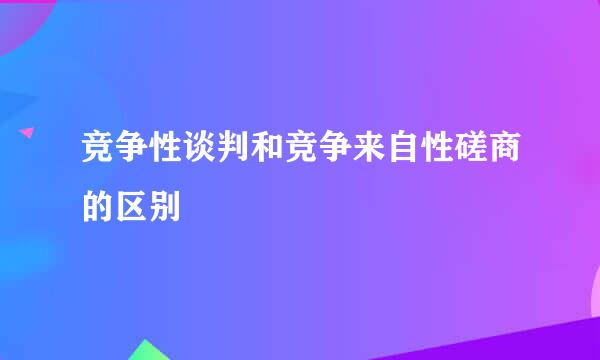 竞争性谈判和竞争来自性磋商的区别