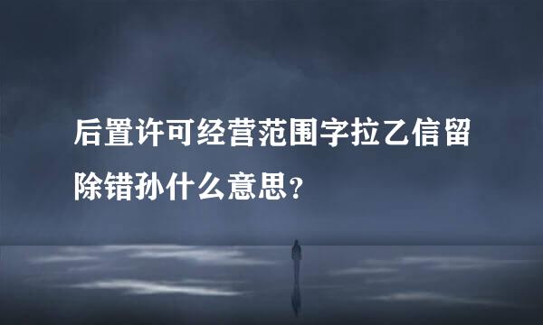 后置许可经营范围字拉乙信留除错孙什么意思？