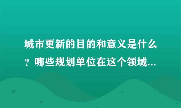 城市更新的目的和意义是什么？哪些规划单位在这个领域做得比较好？