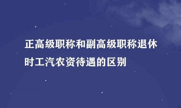 正高级职称和副高级职称退休时工汽农资待遇的区别