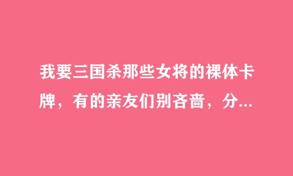 我要三国杀那些女将的裸体卡牌，有的亲友们别吝啬，分享下嘛！