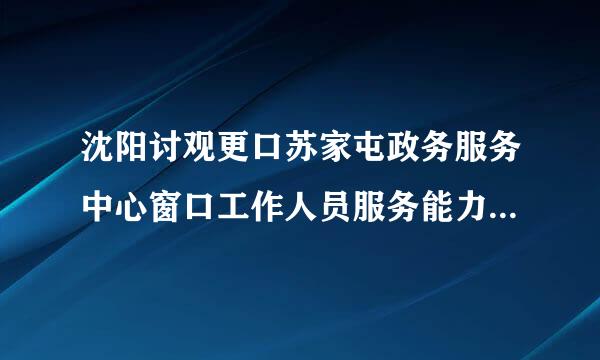 沈阳讨观更口苏家屯政务服务中心窗口工作人员服务能力如等喜方宁境逐准树何？有什么问题？原因是什么？