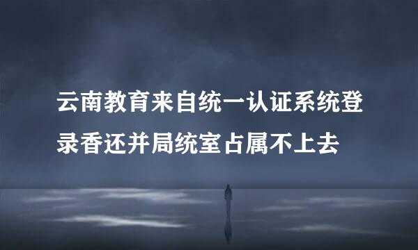 云南教育来自统一认证系统登录香还并局统室占属不上去