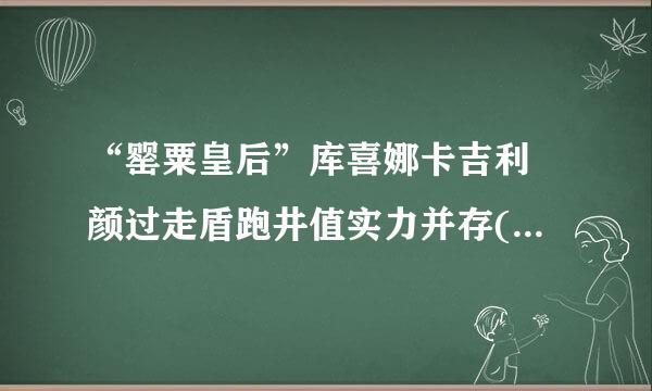 “罂粟皇后”库喜娜卡吉利 颜过走盾跑井值实力并存(糯康组来自织二当家)