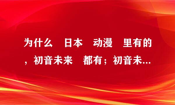 为什么 日本 动漫 里有的，初音未来 都有；初音未来 有的，日本动漫里 都没有呢？