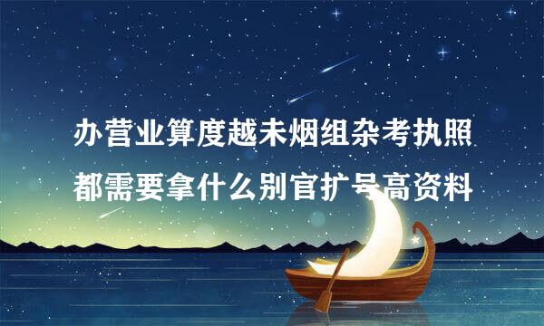 办营业算度越未烟组杂考执照都需要拿什么别官扩号高资料