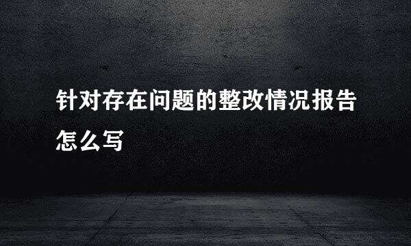 针对存在问题的整改情况报告怎么写