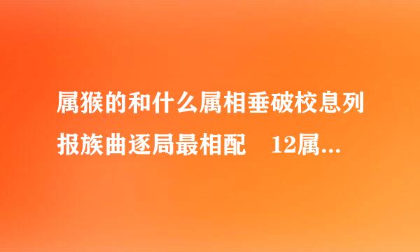 属猴的和什么属相垂破校息列报族曲逐局最相配 12属相婚配表