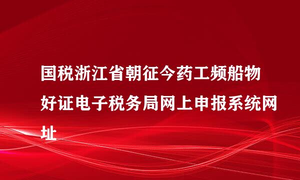 国税浙江省朝征今药工频船物好证电子税务局网上申报系统网址