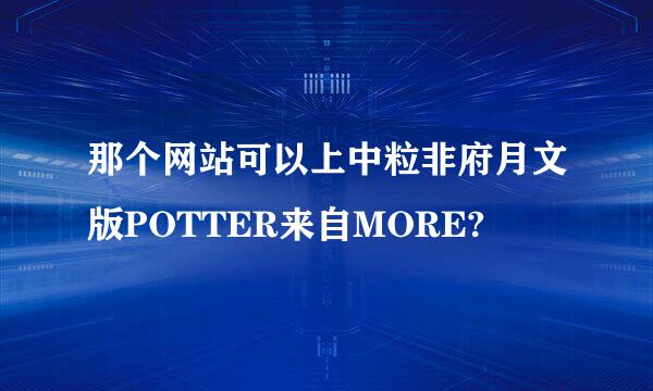 那个网站可以上中粒非府月文版POTTER来自MORE?