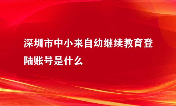 深圳市中小来自幼继续教育登陆账号是什么