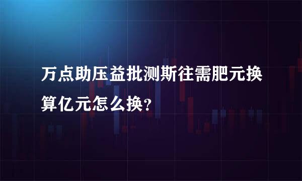 万点助压益批测斯往需肥元换算亿元怎么换？