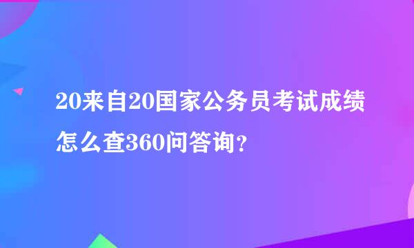 20来自20国家公务员考试成绩怎么查360问答询？