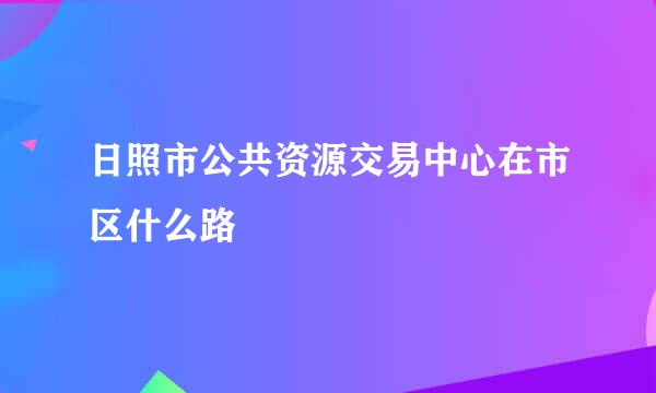 日照市公共资源交易中心在市区什么路