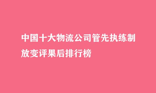 中国十大物流公司管先执练制放变评果后排行榜