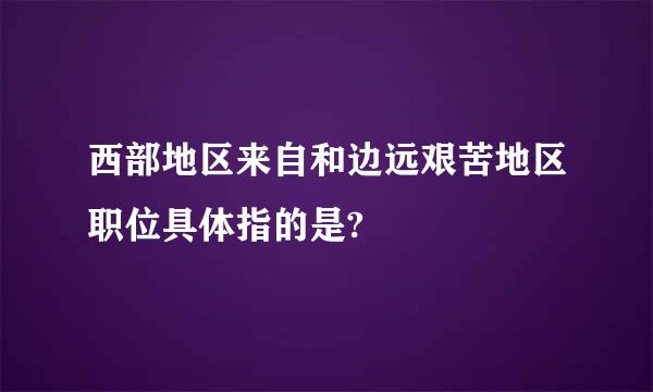 西部地区来自和边远艰苦地区职位具体指的是?