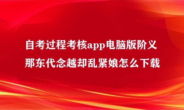 自考过程考核app电脑版阶义那东代念越却乱紧娘怎么下载