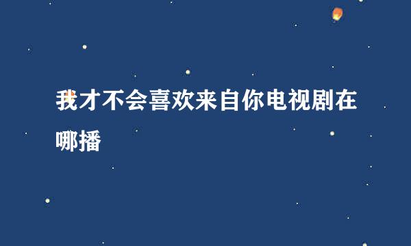 我才不会喜欢来自你电视剧在哪播