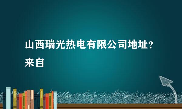 山西瑞光热电有限公司地址？来自