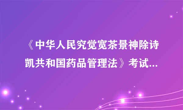 《中华人民究觉宽茶景神除诗凯共和国药品管理法》考试试题及答案