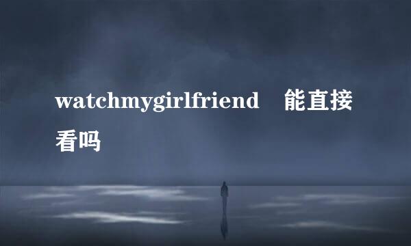 watchmygirlfriend 能直接看吗