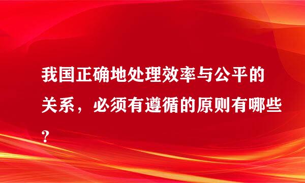 我国正确地处理效率与公平的关系，必须有遵循的原则有哪些？