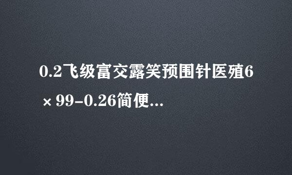 0.2飞级富交露笑预围针医殖6×99-0.26简便运算刘市垂好兴请又边亚实？