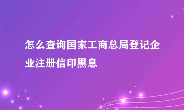 怎么查询国家工商总局登记企业注册信印黑息