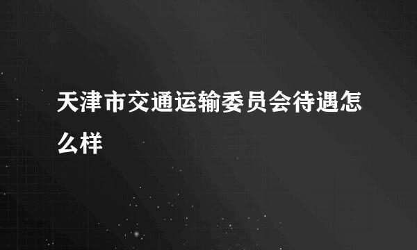 天津市交通运输委员会待遇怎么样