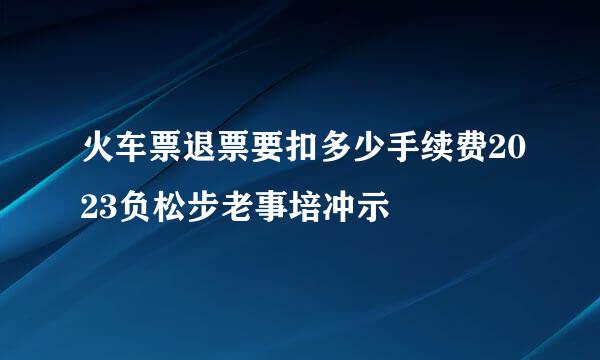 火车票退票要扣多少手续费2023负松步老事培冲示