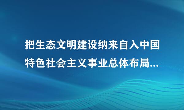 把生态文明建设纳来自入中国特色社会主义事业总体布局未航电的是( )