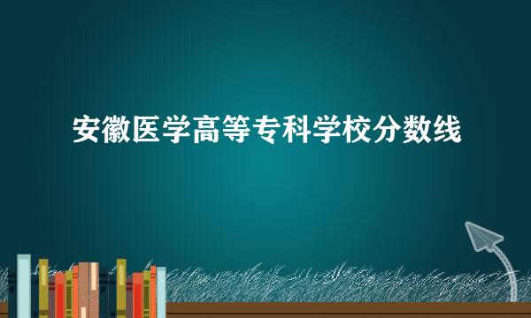 安徽医学高等专科学校分数线