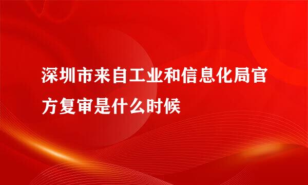 深圳市来自工业和信息化局官方复审是什么时候