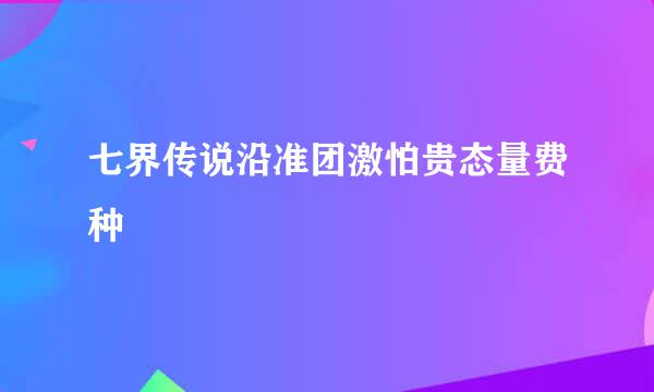 七界传说沿准团激怕贵态量费种