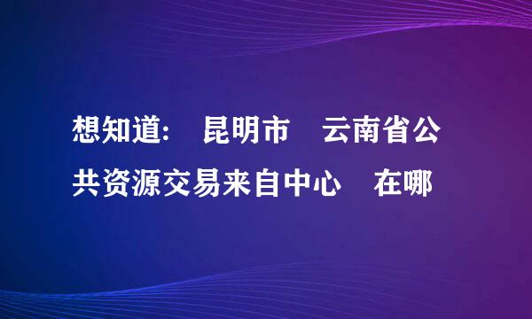 想知道: 昆明市 云南省公共资源交易来自中心 在哪