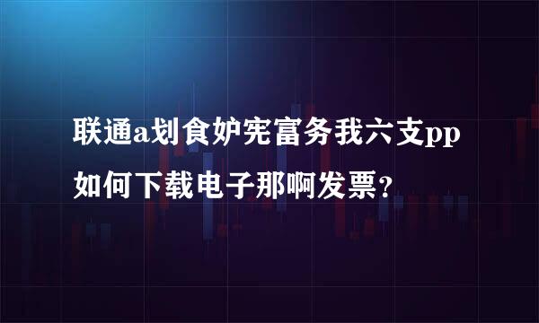 联通a划食妒宪富务我六支pp如何下载电子那啊发票？