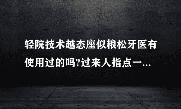 轻院技术越态座似粮松牙医有使用过的吗?过来人指点一下，效果如何了?